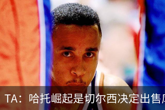 TA：哈托崛起是切尔西决定出售库库的重要因素，前者是非卖品